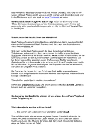 Das Problem ist das diese Gruppe von Saudi Arabien unterstütz wird. Und wie wir
wissen ist Saudi Arabien ein Öl Monopol, ein Öl reiches Land. Sie sind deshalb eher
in den Medien und auch sehr stark bei www.Youtube.de vertreten.

Der Prophet Salallahu Aleyhi Wa Sallam sagt, wovon die Bedeutung lautet:
"Meine Ummah wird sich niemals auf eine Irreleitung einigen, wenn ihr viele sich
gegenseitig widersprechende Meinungen seht, so folgt der Mehrheit" Ibn Abdil Barr
in Jami Bayan.



Warum unterstütz Saudi Arabien den Wahabiten?

Saudi Arabiens Regierung ist die Quelle des Wahabismus. Wenn man geschichtlich
etwas in die Vergangenheit Saudi Arabiens reist, dann wird man feststellen dass
Saudi Arabien besetzt ist.

Und zwar, wurde Saudi Arabien durch die Saud Dynasty (verbündete des
Wahabismus, Muhammad ibn Saud nahm damals durch Muhammad ibn Abdel
Wahab den Wahabismus an) erobert (deshalb Saudi Arabien früher Arabien), bei der
Eroberung wurden die dort zurzeit lebenden Muslime regelrecht massakriert. Man
hat denen hab und Gut gestohlen, deren Ehefrauen und Töchter geschändet,
Gelehrte getötet und deren werke unter anderem auch Koran Exemplare und Hadith
Bücher vernichtet. Sogar vor den Reliquien des Propheten machten sie keinen halt,
sie wollten sie um jeden Preis zerstören.

Die Osmanen die damals dort zum Schutz der Stadt Mekka anwesend waren,
konnten noch einige Werke des Islams und Attribute des Propheten retten und in die
heutige Türkei bringen.

Wie schafften es die Saud’s, Arabien einzunehmen?

Mithilfe des Britischem Imperiums und einem gewissen Thomas Edward Lawrence,
bekannt auch als Lawrence von Arabien.



So das war zu der Geschichte, widmen wir uns wieder diesen Pierre Vogel und
seiner Gruppierung zu.



Wie locken sie die Muslime auf ihrer Seite?

   1. Sie nennen sich selber nicht mehr Wahabiten sondern Salaf.

Warum? Ganz leicht, wie wir wissen sagte der Prophet über die Muslime die, die
ersten 300 Jahre nach seinem Tod Leben werden, das diese unter den besten
Muslimen gehören (Die Muslime der ersten 300 Jahre nach Muhammad Sallalahu
Alayu wa Salam nennen wir Salaf)
 