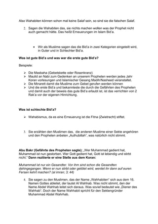 Also Wahabiten können schon mal keine Salaf sein, so sind sie die falschen Salaf.

   2. Sagen die Wahabiten das, sie nichts machen wollen was der Prophet nicht
      auch gemacht hätte. Das heißt Erneuerungen im Islam Bid’a.



             •   Wir als Muslime sagen das die Bid’a in zwei Kategorien eingeteilt wird,
                 in Guter und in Schlechter Bid’a.

Was ist gute Bid’a und was war die erste gute Bid’a?

Beispiele:

    Die Masbaha (Gebetskette oder Rosenkranz)
    Maulid an Nabi zum Gedenken an unserem Propheten werden jedes Jahr
     Koran vorlesungen und Islamischer Gesang Madih/Nasheed veranstaltet.
    Die Minarett damit die Muslime zum Gebet gerufen werden können
    Und die erste Bid’a und bekannteste die durch die Gefährten des Propheten
     und damit auch der beweis das gute Bid’a erlaubt ist, ist das verrichten von 2
     Rak’a vor der eigenen Hinrichtung.



Was ist schlechte Bid’a?

    Wahabismus, da es eine Erneuerung ist die Fitna (Zwietracht) stiftet.



   3. Sie erzählen den Muslimen das, die anderen Muslime einer Sekte angehören
      und den Propheten anbeten „Authubillah“, was natürlich nicht stimmt.



Abu Bakr (Gefährte des Propheten sagte); „Wer Muhammad gedient hat,
Muhammad ist nun gestorben. Wer Gott gedient hat, Gott ist lebendig und stirbt
nicht.“ Dann rezitierte er eine Stelle aus dem Koran:

Muhammad ist nur ein Gesandter. Vor ihm sind schon die Gesandten
dahingegangen. Wenn er nun stirbt oder getötet wird, werdet ihr dann auf euren
Fersen kehrt machen? (al imran; 3; 44)

   4. Sie sagen zu den Muslimen, das der Name „Wahhabiten“ sich aus dem 16.
      Namen Gottes ableitet, der lautet Al Wahhab. Was nicht stimmt, den der
      Name Abdel Wahhab leitet sich daraus. Was soviel bedeutet wie „Diener des
      Wahhab“. Doch der Name Wahhabit spricht für den Sektengründer
      Muhammad Abdel Wahrhab.
 