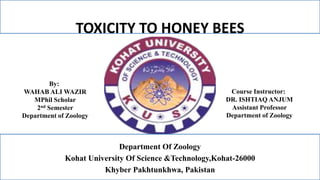 TOXICITY TO HONEY BEES
By:
WAHAB ALI WAZIR
MPhil Scholar
2nd Semester
Department of Zoology
Course Instructor:
DR. ISHTIAQ ANJUM
Assistant Professor
Department of Zoology
Department Of Zoology
Kohat University Of Science &Technology,Kohat-26000
Khyber Pakhtunkhwa, Pakistan
 