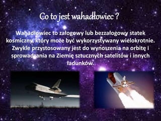 Co to jest wahadłowiec ?
Wahadłowiec to załogowy lub bezzałogowy statek
kosmiczny, który może być wykorzystywany wielokrotnie.
Zwykle przystosowany jest do wynoszenia na orbitę i
sprowadzania na Ziemię sztucznych satelitów i innych
ładunków.
 
