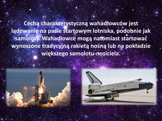 Cechą charakterystyczną wahadłowców jest
lądowanie na pasie startowym lotniska, podobnie jak
samoloty. Wahadłowce mogą natomiast startować
wynoszone tradycyjną rakietą nośną lub na pokładzie
większego samolotu-nosiciela.
 