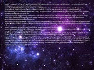  https://www.google.pl/imgres?imgurl=https%3A%2F%2Fgraphicsmaxx.com%2Fimage-smp%2Frockwell-international-aircraft-logo-
vinyl-graphics-aero-commander-rockwell-aero-commander-
rockwell_20359_500x500.JPG&imgrefurl=https%3A%2F%2Fgraphicsmaxx.com%2Frockwell-international-aircraft-logo-vinyl-
graphics.html%2F&docid=gP7XGeH4M3OEbM&tbnid=sddNiD55sUJyZM%3A&vet=10ahUKEwjZp_jDyaLWAhVISZoKHTgYD-
QQMwhkKDUwNQ..i&w=500&h=500&bih=894&biw=1280&q=Rockwell%20International&ved=0ahUKEwjZp_jDyaLWAhVISZoKHTgYD-
QQMwhkKDUwNQ&iact=mrc&uact=8
 https://www.google.pl/imgres?imgurl=https%3A%2F%2Fwww.airbestpractices.com%2Fsites%2Fdefault%2Ffiles%2Fcagi%2520logo-
new%2520R.jpg&imgrefurl=https%3A%2F%2Fwww.airbestpractices.com%2Fstandards%2Fiso-and-cagi%2Fcagi-performance-
verification-program-air-compressor-and-dryer-
selection&docid=NOe6WDJkMpaPTM&tbnid=Ir6GTv4xUVEKkM%3A&vet=10ahUKEwjM4ZGKyqLWAhVsCZoKHWUAC58QMwgoKAMwA
w..i&w=1200&h=599&bih=894&biw=1280&q=CAGI&ved=0ahUKEwjM4ZGKyqLWAhVsCZoKHWUAC58QMwgoKAMwAw&iact=mrc&uac
t=8
 https://www.google.pl/imgres?imgurl=http%3A%2F%2Fcdn.parabolicarc.com%2Fwp-
content%2Fuploads%2F2009%2F04%2Fboeing_logo.jpg&imgrefurl=http%3A%2F%2Fwww.parabolicarc.com%2F2009%2F04%2F22%2F
boeing-q1-earnings-tank%2Fboeing_logo%2F&docid=lmVZrV-9l-
kGnM&tbnid=I_6b7GTykklPqM%3A&vet=10ahUKEwirqq2hyqLWAhWEDpoKHb9vC94QMwg6KAYwBg..i&w=379&h=186&bih=894&biw
=1280&q=boeing%20logo&ved=0ahUKEwirqq2hyqLWAhWEDpoKHb9vC94QMwg6KAYwBg&iact=mrc&uact=8
 https://www.google.pl/imgres?imgurl=http%3A%2F%2Fwww.nasa.gov%2Fimages%2Fcontent%2F469027main_Sierra_Nevada226x17
0.JPG&imgrefurl=https%3A%2F%2Fwww.nasa.gov%2Foffices%2Fc3po%2Fpartners%2Fsierranevada%2F&docid=GQ5ZtKWsx0UjUM&tb
nid=QMeiyygtcui5yM%3A&vet=10ahUKEwjj9YC5yqLWAhWmQZoKHaiGAKQQMwgrKAYwBg..i&w=226&h=170&bih=894&biw=1280&q=
Sierra%20Nevada%20Corporation%20logo&ved=0ahUKEwjj9YC5yqLWAhWmQZoKHaiGAKQQMwgrKAYwBg&iact=mrc&uact=8
 https://www.youtube.com/watch?v=Z9NsxW10joM
 