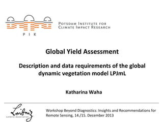 Global Yield Assessment
Description and data requirements of the global 
dynamic vegetation model LPJmL
Katharina Waha
Workshop Beyond Diagnostics: Insights and Recommendations for 
Remote Sensing, 14./15. December 2013

 