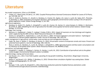 Literature
key model components, LPJmL as LPJ‐DGVM:
•
Collatz, G.J., Ribas‐Carbo, M.,Berry, J.A. 1992. Coupled Photosynthesis‐Stomatal Conductance Model for Leaves of C4 Plants, 
pp. 519‐538, Vol. 19.
•
Sitch, S., Smith, B., Prentice, I.C., Arneth, A., Bondeau, A., Cramer, W., Kaplan, J.O., Levis, S., Lucht, W., Sykes, M.T., Thonicke, 
K.,Venevsky, S., 2003. Evaluation of ecosystem dynamics, plant geography and terrestrial carbon cycling in the LPJ dynamic
global vegetation model. Global Change Biology. 9, 161‐185.
agricultural vegetation:
•
Bondeau, A., Smith, P.C., Zaehle, S., Schaphoff, S., Lucht, W., Cramer, W., Gerten, D., Lotze‐Campen, H., Müller, C., Reichstein, 
M.,Smith, B., 2007. Modelling the role of agriculture for the 20th century global terrestrial carbon balance. Global Change 
Biology. 13, 679‐706.
hydrology, river routing:
•
Biemans, H., Haddeland, I., Kabat, P., Ludwig, F.,Hutjes, R.W.A., 2011. Impact of reservoirs on river discharge and irrigation
water supply during the 20th century. Water Resources Research. 47, W03509.
•
Gerten, D., Schaphoff, S., Haberlandt, U., Lucht, W.,Sitch, S., 2004. Terrestrial vegetation and water balance ‐ hydrological
evaluation of a dynamic global vegetation model. Journal of Hydrology. 286, 249‐270.
water management in agricultural, virtual water, land‐use data set and management intensity:
•
Fader, M., Rost, S., Müller, C., Bondeau, A.,Gerten, D., 2010. Virtual water content of temperate cereals and maize: Present and 
potential future patterns. Journal of Hydrology. 384, 218‐231.
•
Rost, S., Gerten, D., Bondeau, A., Lucht, W., Rohwer, J.,Schaphoff, S., 2008. Agricultural green and blue water consumption and 
its influence on the global water system. Water Resources Research. 44, W09405 (17pp).
permafrost, soil hydrology update:
•
Schaphoff, S., Heyder, U., Ostberg, S., Gerten, D., Heinke, J.,Lucht, W., 2013. Contribution of permafrost soils to the global 
carbon budget. Environmental Research Letters. 8, 014026.
crop phenology, sowing and harvest dates
•
Van Bussel, L.G.J., 2011. From field to globe: upscaling of crop growth modelling., Dissertation, Wageningen University, 
Wageningen.
•
Waha, K., van Bussel, L.G.J., Müller, C.,Bondeau, A., 2012. Climate‐driven simulation of global crop sowing dates. Global 
Ecology and Biogeography. 21, 247–259.
bioenergy:
•
Beringer, T.I.M., Lucht, W.,Schaphoff, S., 2011. Bioenergy production potential of global biomass plantations under
environmental and agricultural constraints. GCB Bioenergy.

 
