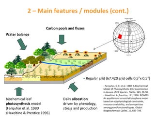 2 – Main features / modules (cont.)
Carbon pools and fluxes
Water balance

• Regular grid (67.420 grid cells 0.5°x 0.5°)

biochemical leaf
photosynthesis model
(Farquhar et al. 1980 
/Haxeltine & Prentice 1996)

Daily allocation
driven by phenology, 
stress and production

‐ Farquhar, G.D. et al. 1980. A Biochemical 
Model of Photosynthetic CO2 Assimilation 
in Leaves of C3 Species. Planta. 149, 78‐90.
‐ Haxeltine, A.,Prentice, I.C., 1996. BIOME3: 
An equilibrium terrestrial biosphere model 
based on ecophysiological constraints, 
resource availability, and competition 
among plant functional types. Global 
Biogeochemical Cycles. 10, 693‐709.

 