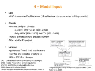 4 – Model Input
•

Soils
+ FAO Harmonized Soil Database (13 soil texture classes ‐> water holding capacity)

•

Climate
+ current and past climate: 
monthly: CRU TS 3.21 (1901‐2012)
daily: GPCC (1901‐2007), WATCH (1901‐2001)
+ future climate: climate projections from
GCMs via CMIP5 project

•

Landuse
+ generated from 3 land use data sets
+ rainfed and irrigated cropland in 
1700 – 2005 for 13 crops

CRU ‐ Climate Research Unit, University of East Anglia, 
GPCC ‐ Global Precipitation Climatology Centre          
WATCH ‐ WATCH Forcing Data 20th Century                    
GCM ‐ General Circulation Model                                     
CMIP5 ‐ Coupled Model Intercomparison Project Phase 5 

Compilation procedure of the land‐use dataset for LPJmL 
(Fader et al. 2010)

 