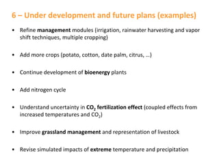 6 – Under development and future plans (examples)
• Refine management modules (irrigation, rainwater harvesting and vapor
shift techniques, multiple cropping)
• Add more crops (potato, cotton, date palm, citrus, …)
• Continue development of bioenergy plants
• Add nitrogen cycle
• Understand uncertainty in CO2 fertilization effect (coupled effects from
increased temperatures and CO2)
• Improve grassland management and representation of livestock
• Revise simulated impacts of extreme temperature and precipitation

 