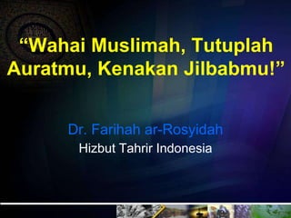 “Wahai Muslimah, Tutuplah
Auratmu, Kenakan Jilbabmu!”
Dr. Farihah ar-Rosyidah
Hizbut Tahrir Indonesia
 