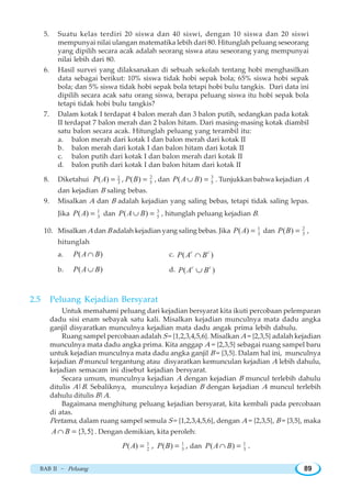 BAB II ~ Peluang 89
5. Suatu kelas terdiri 20 siswa dan 40 siswi, dengan 10 siswa dan 20 siswi
mempunyai nilai ulangan matematika lebih dari 80. Hitunglah peluang seseorang
yang dipilih secara acak adalah seorang siswa atau seseorang yang mempunyai
nilai lebih dari 80.
6. Hasil survei yang dilaksanakan di sebuah sekolah tentang hobi menghasilkan
data sebagai berikut: 10% siswa tidak hobi sepak bola; 65% siswa hobi sepak
bola; dan 5% siswa tidak hobi sepak bola tetapi hobi bulu tangkis. Dari data ini
dipilih secara acak satu orang siswa, berapa peluang siswa itu hobi sepak bola
tetapi tidak hobi bulu tangkis?
7. Dalam kotak I terdapat 4 balon merah dan 3 balon putih, sedangkan pada kotak
II terdapat 7 balon merah dan 2 balon hitam. Dari masing-masing kotak diambil
satu balon secara acak. Hitunglah peluang yang terambil itu:
a. balon merah dari kotak I dan balon merah dari kotak II
b. balon merah dari kotak I dan balon hitam dari kotak II
c. balon putih dari kotak I dan balon merah dari kotak II
d. balon putih dari kotak I dan balon hitam dari kotak II
8. Diketahui 1
3( )P A = , 2
5( )P B = , dan 3
5( )P A B∪ = . Tunjukkan bahwa kejadian A
dan kejadian B saling bebas.
9. Misalkan A dan B adalah kejadian yang saling bebas, tetapi tidak saling lepas.
Jika 1
3( )P A = dan 3
5( )P A B∪ = , hitunglah peluang kejadian B.
10. Misalkan A dan B adalah kejadian yang saling bebas. Jika 1
3( )P A = dan 2
3( )P B = ,
hitunglah
a. ( )P A B∩ c. ( )c c
P A B∩
b. ( )P A B∪ d. ( )c c
P A B∪
2.5 Peluang Kejadian Bersyarat
Untuk memahami peluang dari kejadian bersyarat kita ikuti percobaan pelemparan
dadu sisi enam sebayak satu kali. Misalkan kejadian munculnya mata dadu angka
ganjil disyaratkan munculnya kejadian mata dadu angak prima lebih dahulu.
Ruang sampel percobaan adalah S = {1,2,3,4,5,6}. Misalkan A = {2,3,5} adalah kejadian
munculnya mata dadu angka prima. Kita anggap A = {2,3,5} sebagai ruang sampel baru
untuk kejadian munculnya mata dadu angka ganjil B = {3,5}. Dalam hal ini, munculnya
kejadian B muncul tergantung atau disyaratkan kemunculan kejadian A lebih dahulu,
kejadian semacam ini disebut kejadian bersyarat.
Secara umum, munculnya kejadian A dengan kejadian B muncul terlebih dahulu
ditulis A|B. Sebaliknya, munculnya kejadian B dengan kejadian A muncul terlebih
dahulu ditulis B|A.
Bagaimana menghitung peluang kejadian bersyarat, kita kembali pada percobaan
di atas.
Pertama, dalam ruang sampel semula S = {1,2,3,4,5,6}, dengan A = {2,3,5}, B = {3,5}, maka
{3,5}A B∩ = . Dengan demikian, kita peroleh:
1
2( )P A = , 1
3( )P B = , dan 1
3( )P A B∩ = .
 