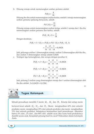 Matematika SMA/MA Kelas XI - IPA92
b. Peluang remaja untuk memenangkan undian pertama adalah
1( )P R =
4
16
Peluang ibu-ibu untuk memenangkan undian kedua, setelah 1 remaja memenangkan
undian pertama (peluang bersyarat), adalah
1( )|P I R =
11
15
Peluang remaja untuk memenangkan undian ketiga, setelah 1 remaja dan 1 ibu-ibu
memenangkan undian pertama dan kedua, adalah
2 1( , )|P R R I =
3
14
Dengan demikian,
,1 2 1 1 2 1( ) ( ) ( / ) ( / )
4 12 3
0,0428.
16 15 14
P R I R P R P I R P R R I∩ ∩ = × ×
= × × =
Jadi, peluangu undian 1 dimenangkan remaja, undian 2 dimenangkan oleh ibu-ibu,
dan undian 3 dimenangkan remaja adalah 0,0428.
c. Terdapat tiga kemungkinan, dan serupa dengan jawaban b:
1 2
4 12 3
( ) 0,0428
16 15 14
P R I R∩ ∩ = × × =
1 2
4 3 12
( ) 0,0428
16 15 14
P R I R∩ ∩ = × × =
1 2
12 4 3
( ) 0,0428
16 15 14
P I R R∩ ∩ = × × =
Jadi, peluang 2 undian yang dimenangkan remaja dan 1 undian dimenangkan oleh
ibu-ibu adalah 3 0,0428 0,1284× = .
W
Sebuah perusahaan memiliki 3 mesin 1M , 2M dan 3M . Kinerja dari setiap mesin
berturut-turut adalah 1H , 2H , dan 3H . Mesin menghasilkan 60% dari seluruh
produksi, mesin menghasilkan 25% dari seluruh produksi, dan mesin menghasilkan
15% dari seluruh produksi. Selanjutnya berdasarkan hasil pemeriksaan diketahui
bahwa 5% dari , 2% dari , dan 80% dari adalah cacat. Jika suatu hasil produksinya
diambil secara acak, berapakah peluang hasil itu cacat? Diskusikan dalam kelompok
Anda.
Tugas Kelompok
 