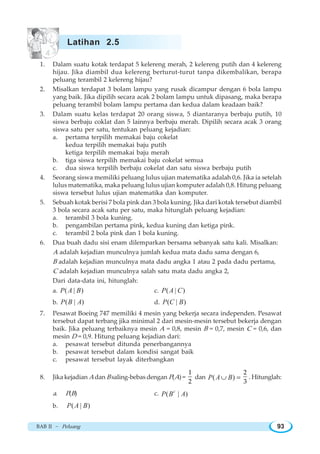 BAB II ~ Peluang 93
1. Dalam suatu kotak terdapat 5 kelereng merah, 2 kelereng putih dan 4 kelereng
hijau. Jika diambil dua kelereng berturut-turut tanpa dikembalikan, berapa
peluang terambil 2 kelereng hijau?
2. Misalkan terdapat 3 bolam lampu yang rusak dicampur dengan 6 bola lampu
yang baik. Jika dipilih secara acak 2 bolam lampu untuk dipasang, maka berapa
peluang terambil bolam lampu pertama dan kedua dalam keadaan baik?
3. Dalam suatu kelas terdapat 20 orang siswa, 5 diantaranya berbaju putih, 10
siswa berbaju coklat dan 5 lainnya berbaju merah. Dipilih secara acak 3 orang
siswa satu per satu, tentukan peluang kejadian:
a. pertama terpilih memakai baju cokelat
kedua terpilih memakai baju putih
ketiga terpilih memakai baju merah
b. tiga siswa terpilih memakai baju cokelat semua
c. dua siswa terpilih berbaju cokelat dan satu siswa berbaju putih
4. Seorang siswa memiliki peluang lulus ujian matematika adalah 0,6. Jika ia setelah
lulus matematika, maka peluang lulus ujian komputer adalah 0,8. Hitung peluang
siswa tersebut lulus ujian matematika dan komputer.
5. Sebuah kotak berisi 7 bola pink dan 3 bola kuning. Jika dari kotak tersebut diambil
3 bola secara acak satu per satu, maka hitunglah peluang kejadian:
a. terambil 3 bola kuning.
b. pengambilan pertama pink, kedua kuning dan ketiga pink.
c. terambil 2 bola pink dan 1 bola kuning.
6. Dua buah dadu sisi enam dilemparkan bersama sebanyak satu kali. Misalkan:
A adalah kejadian munculnya jumlah kedua mata dadu sama dengan 6,
B adalah kejadian munculnya mata dadu angka 1 atau 2 pada dadu pertama,
C adalah kejadian munculnya salah satu mata dadu angka 2,
Dari data-data ini, hitunglah:
a. ( | )P A B c. ( | )P A C
b. ( | )P B A d. ( | )P C B
7. Pesawat Boeing 747 memiliki 4 mesin yang bekerja secara independen. Pesawat
tersebut dapat terbang jika minimal 2 dari mesin-mesin tersebut bekerja dengan
baik. Jika peluang terbaiknya mesin A = 0,8, mesin B = 0,7, mesin C = 0,6, dan
mesin D = 0,9. Hitung peluang kejadian dari:
a. pesawat tersebut ditunda penerbangannya
b. pesawat tersebut dalam kondisi sangat baik
c. pesawat tersebut layak diterbangkan
8. Jika kejadian Adan B saling-bebas dengan P(A) =
1
2
dan ( )P A B∪ =
2
3
. Hitunglah:
a. P(B) c. ( | )c
P B A
b. ( | )P A B
Latihan 2.5
 