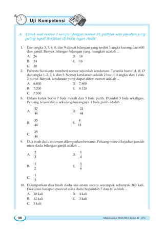 Matematika SMA/MA Kelas XI - IPA96
A. Untuk soal nomor 1 sampai dengan nomor 15, pilihlah satu jawaban yang
paling tepat! Kerjakan di buku tugas Anda!
1. Dari angka 3, 5, 6, 8, dan 9 dibuat bilangan yang terdiri 3 angka kurang dari 600
dan ganjil. Banyak bilangan-bilangan yang mungkin adalah ...
A. 26 D. 18
B. 24 E. 16
C. 20
2. Polresta Surakarta memberi nomor sejumlah kendaraan. Tersedia huruf A, B, D
dan angka 1, 2, 3, 4, dan 5. Nomor kendaraan adalah 2 huruf, 4 angka, dan 1 atau
2 huruf. Banyak kendaraan yang dapat diberi nomor adalah ...
A. 6.800 D. 7.800
B. 7.200 E. 8.120
C. 7.500
8. Dalam kotak berisi 7 bola merah dan 5 bola putih. Diambil 3 bola sekaligus.
Peluang terambilnya sekurang-kurangnya 1 bola putih adalah ...
A.
37
44
D.
21
44
B.
35
44
E.
4
11
C.
25
44
9. Dua buah dadu sisi enam dilemparkan bersama. Peluang muncul kejadian jumlah
mata dadu bilangan ganjil adalah ...
A.
2
3
D.
1
4
B.
1
2
E.
1
6
C.
1
3
10. Dilemparkan dua buah dadu sisi enam secara serempak sebanyak 360 kali.
Frekuensi harapan muncul mata dadu berjumlah 7 dan 10 adalah ...
A. 20 kali D. 4 kali
B. 12 kali E. 3 kali
C. 5 kali
Uji Kompetensi
 