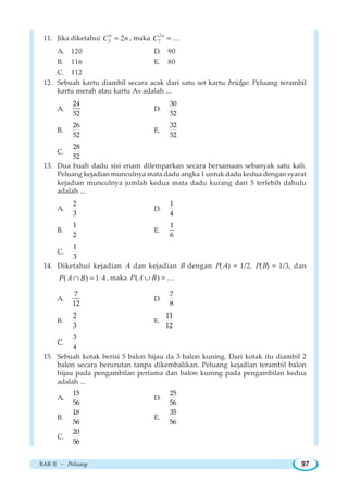 BAB II ~ Peluang 97
11. Jika diketahui 3 2n
C n= , maka
2
7
n
C =K
A. 120 D. 90
B. 116 E. 80
C. 112
12. Sebuah kartu diambil secara acak dari satu set kartu bridge. Peluang terambil
kartu merah atau kartu As adalah ...
A.
24
52
D.
30
52
B.
26
52
E.
32
52
C.
28
52
13. Dua buah dadu sisi enam dilemparkan secara bersamaan sebanyak satu kali.
Peluang kejadian munculnya mata dadu angka 1 untuk dadu kedua dengan syarat
kejadian munculnya jumlah kedua mata dadu kurang dari 5 terlebih dahulu
adalah ...
A.
2
3
D.
1
4
B.
1
2
E.
1
6
C.
1
3
14. Diketahui kejadian A dan kejadian B dengan P(A) = 1/2, P(B) = 1/3, dan
( ) 1 4P A B∩ = , maka ( )P A B∪ = K
A.
7
12
D.
7
8
B.
2
3
E.
11
12
C.
3
4
15. Sebuah kotak berisi 5 balon hijau da 3 balon kuning. Dari kotak itu diambil 2
balon secara berurutan tanpa dikembalikan. Peluang kejadian terambil balon
hijau pada pengambilan pertama dan balon kuning pada pengambilan kedua
adalah ...
A.
15
56
D.
25
56
B.
18
56
E.
35
56
C.
20
56
 