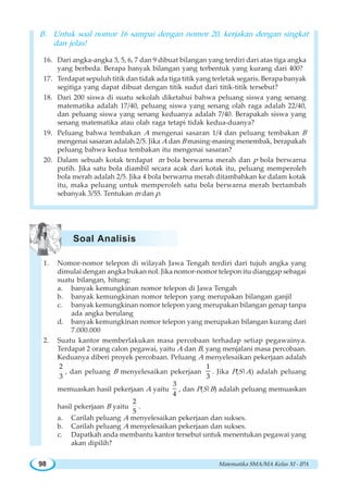 Matematika SMA/MA Kelas XI - IPA98
B. Untuk soal nomor 16 sampai dengan nomor 20, kerjakan dengan singkat
dan jelas!
16. Dari angka-angka 3, 5, 6, 7 dan 9 dibuat bilangan yang terdiri dari atas tiga angka
yang berbeda. Berapa banyak bilangan yang terbentuk yang kurang dari 400?
17. Terdapat sepuluh titik dan tidak ada tiga titik yang terletak segaris. Berapa banyak
segitiga yang dapat dibuat dengan titik sudut dari titik-titik tersebut?
18. Dari 200 siswa di suatu sekolah diketahui bahwa peluang siswa yang senang
matematika adalah 17/40, peluang siswa yang senang olah raga adalah 22/40,
dan peluang siswa yang senang keduanya adalah 7/40. Berapakah siswa yang
senang matematika atau olah raga tetapi tidak kedua-duanya?
19. Peluang bahwa tembakan A mengenai sasaran 1/4 dan peluang tembakan B
mengenai sasaran adalah 2/5. Jika A dan B masing-masing menembak, berapakah
peluang bahwa kedua tembakan itu mengenai sasaran?
20. Dalam sebuah kotak terdapat m bola berwarna merah dan p bola berwarna
putih. Jika satu bola diambil secara acak dari kotak itu, peluang memperoleh
bola merah adalah 2/5. Jika 4 bola berwarna merah ditambahkan ke dalam kotak
itu, maka peluang untuk memperoleh satu bola berwarna merah bertambah
sebanyak 3/55. Tentukan m dan p.
1. Nomor-nomor telepon di wilayah Jawa Tengah terdiri dari tujuh angka yang
dimulai dengan angka bukan nol. Jika nomor-nomor telepon itu dianggap sebagai
suatu bilangan, hitung:
a. banyak kemungkinan nomor telepon di Jawa Tengah
b. banyak kemungkinan nomor telepon yang merupakan bilangan ganjil
c. banyak kemungkinan nomor telepon yang merupakan bilangan genap tanpa
ada angka berulang
d. banyak kemungkinan nomor telepon yang merupakan bilangan kurang dari
7.000.000
2. Suatu kantor memberlakukan masa percobaan terhadap setiap pegawainya.
Terdapat 2 orang calon pegawai, yaitu A dan B, yang menjalani masa percobaan.
Keduanya diberi proyek percobaan. Peluang A menyelesaikan pekerjaan adalah
2
3
, dan peluang B menyelesaikan pekerjaan
1
3
. Jika P(S|A) adalah peluang
memuaskan hasil pekerjaan A yaitu
3
4
, dan P(S|B) adalah peluang memuaskan
hasil pekerjaan B yaitu
2
5
.
a. Carilah peluang A menyelesaikan pekerjaan dan sukses.
b. Carilah peluang A menyelesaikan pekerjaan dan sukses.
c. Dapatkah anda membantu kantor tersebut untuk menentukan pegawai yang
akan dipilih?
Soal Analisis
 