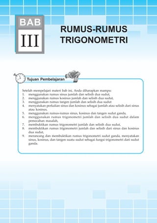 BAB III ~ Rumus-rumus Trigonometri 101
RUMUS-RUMUS
TRIGONOMETRIIII
BAB
Tujuan Pembelajaran
Setelah mempelajari materi bab ini, Anda diharapkan mampu:
1. menggunakan rumus sinus jumlah dan selisih dua sudut,
2. menggunakan rumus kosinus jumlah dan selisih dua sudut,
3. menggunakan rumus tangen jumlah dan selisih dua sudut
4. menyatakan perkalian sinus dan kosinus sebagai jumlah atau selisih dari sinus
atau kosinus,
5. menggunakan rumus-rumus sinus, kosinus dan tangen sudut ganda,
6. menggunakan rumus trigonometri jumlah dan selisih dua sudut dalam
pemecahan masalah,
7. membuktikan rumus trigonometri jumlah dan selisih dua sudut,
8. membuktikan rumus trigonometri jumlah dan selisih dari sinus dan kosinus
dua sudut,
9. merancang dan membuktikan rumus trigonometri sudut ganda, menyatakan
sinus, kosinus, dan tangen suatu sudut sebagai fungsi trigonometri dari sudut
ganda.
 