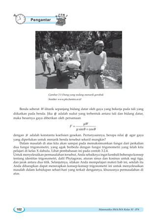 Matematika SMA/MA Kelas XI - IPA102
Benda seberat W ditarik sepanjang bidang datar oleh gaya yang bekerja pada tali yang
diikatkan pada benda. Jika θ adalah sudut yang terbentuk antara tali dan bidang datar,
maka besarnya gaya diberikan oleh persamaan
sin cos
W
F
μ
μ θ θ
=
+
dengan μ adalah konstanta koefisien gesekan. Pertanyaannya, berapa nilai θ agar gaya
yang diperlukan untuk menarik benda tersebut sekecil mungkin?
Dalam masalah di atas kita akan sampai pada memaksimumkan fungsi dari perkalian
dua fungsi trigonometri, yang agak berbeda dengan fungsi trigonometri yang telah kita
pelajari di kelas X dahulu. Lihat pembahasan ini pada contoh 3.2.4.
Untuk menyelesaikan permasalahan tersebut, Anda sebaiknya ingat kembali beberapa konsep
tentang identitas trigonometri, dalil Phytagoras, aturan sinus dan kosinus untuk segi tiga,
dan jarak antara dua titik. Selanjutnya, silakan Anda mempelajari materi bab ini, setelah itu
Anda diharapkan dapat menerapkan konsep-konsep trigonometri ini untuk menyelesaikan
masalah dalam kehidupan sehari-hari yang terkait dengannya, khususnya permasalahan di
atas.
Gambar 3.1 Orang yang sedang menarik gerobak
Sumber:www.pks.banten.or.id
Pengantar
 