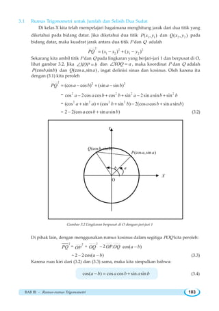 BAB III ~ Rumus-rumus Trigonometri 103
3.1 Rumus Trigonometri untuk Jumlah dan Selisih Dua Sudut
Di kelas X kita telah mempelajari bagaimana menghitung jarak dari dua titik yang
diketahui pada bidang datar. Jika diketahui dua titik 1 1( , )P x y dan 2 2( , )Q x y pada
bidang datar, maka kuadrat jarak antara dua titik P dan Q adalah
2 2 2
1 2 1 2( ) ( )PQ x x y y= − + −
Sekarang kita ambil titik P dan Q pada lingkaran yang berjari-jari 1 dan berpusat di O,
lihat gambar 3.2. Jika XOP b∠ = dan XOQ a∠ = , maka koordinat P dan Q adalah
(cos ,sin )P b b dan (cos ,sin )Q a a , ingat definisi sinus dan kosinus. Oleh karena itu
dengan (3.1) kita peroleh
2 2 2
(cos cos ) (sin sin )PQ a b a b= − + −
= 2 2 2 2
cos 2cos cos cos sin 2sin sin sina a b b a a b b− + + − +
= 2 2 2 2
(cos sin ) (cos sin ) 2(cos cos sin sin )a a b b a b a b+ + + − +
= 2 2(cos cos sin sin )a b a b− + (3.2)
ab
(cos ,sin )P a a
(cos ,sin )Q b b
O
X
Y
Gambar 3.2 Lingkaran berpusat di O dengan jari-jari 1
Di pihak lain, dengan menggunakan rumus kosinus dalam segitiga POQ kita peroleh:
2
PQ =
2
OP +
2
OQ – 2 . cos( )OP OQ a b−
= 2 – 2 cos( )a b− (3.3)
Karena ruas kiri dari (3.2) dan (3.3) sama, maka kita simpulkan bahwa:
cos( ) cos cos sin sina b a b a b− = + (3.4)
 