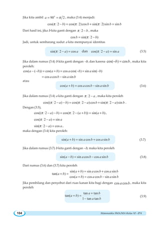 Matematika SMA/MA Kelas XI - IPA104
Jika kita ambil o
90 2a π= = , maka (3.4) menjadi:
cos( 2 ) cos( 2)cos sin( 2)sin sinb b b bπ π π− = + =
Dari hasil ini, jika b kita ganti dengan 2 bπ − , maka
cos sin( 2 )b bπ= −
Jadi, untuk sembarang sudut a kita mempunyai identitas
sin( 2 ) cosa aπ − = dan cos( 2 ) sina aπ − = (3.5)
Jika dalam rumus (3.4) b kita ganti dengan –b, dan karena cos( ) cosb b− = , maka kita
peroleh:
cos( ( )) cos( ) cos cos( ) sin sin( )a b a b a b a b− − = + = − + −
cos cos sin sina b a b= −
atau
cos( ) cos cos sin sina b a b a b+ = − (3.6)
Jika dalam rumus (3.4) a kita ganti dengan 2 aπ − , maka kita peroleh
cos(( 2 ) ) cos( 2 )cos sin( 2 )sina b a b a bπ π π− − = − + − .
Dengan (3.5),
cos(( 2 ) ) cos( 2 ( )) sin( )a b a b a bπ π− − = − + = + ,
cos( 2 ) sina aπ − =
sin( 2 ) cosa aπ − = ,
maka dengan (3.4) kita peroleh:
sin( ) sin cos cos sina b a b a b+ = + (3.7)
Jika dalam rumus (3.7) b kita ganti dengan –b, maka kita peroleh
sin( ) sin cos cos sina b a b a b− = − (3.8)
Dari rumus (3.6) dan (3.7) kita peroleh
sin( ) sin cos cos sin
tan( )
cos( ) cos cos sin sin
a b a b a b
a b
a b a b a b
+ = +
+ =
+ = −
Jika pembilang dan penyebut dari ruas kanan kita bagi dengan cos cosa b , maka kita
peroleh
tan tan
tan( )
1 tan tan
a b
a b
a b
+
+ =
−
(3.9)
 