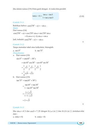 BAB III ~ Rumus-rumus Trigonometri 105
Jika dalam rumus (3.9) b kita ganti dengan –b, maka kita peroleh
tan tan
tan( )
1 tan tan
a b
a b
a b
−
− =
+
(3.10)
Contoh 3.1.1
Buktikan bahwa o
cos(270 ) sina a− = − .
Bukti:
Dari rumus (3.4)
o o o
cos(270 ) cos 270 cos sin 270 sina a a− = +
0.cos ( 1).sin sina a a= + − =
Jadi, terbukti o
cos(270 ) sina a− = − .
W
Contoh 3.1.2
Tanpa memakai tabel atau kalkulator, hitunglah:
a.
o
sin15 b.
o
tan 75
Penyelesaian:
a. Dari rumus (3.8)
o o o
sin15 sin(45 30 )= −
o o o o
sin 45 cos30 cos 45 sin 30= −
1 1 1 1
2 3 2
2 2 2 2
= ⋅ − ⋅
1
( 6 2)
4
= −
b. Dari rumus (3.9)
o o o
tan 75 tan(45 30 )= +
o o
o o
tan 45 tan 30
1 tan 45 tan 30
+
=
−
1
3
1
3
1 3
1 1 3
+
=
− ⋅
2 3= +
W
Contoh 3.1.3
Jika sin 4 5a = dan cos 7 25b = dengan 0 2a π≤ ≤ dan 0 2b π≤ ≤ , tentukan nilai
dari :
a. sin( )a b+ b. cos( )a b−
 