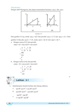 Matematika SMA/MA Kelas XI - IPA106
Penyelesaian:
Dengan dalil Phytagoras, kita dapat menentukan besarnya cos a dan sin b .
a
3
4
5
x
y
7
2
25
x
y
b
(a) (b)
Gambar 3.3
Dari gambar 3.3 (a), untuk sin 4 5a = kita peroleh cos 3 5a = dan tan 4 3a = . Dari
gambar 3.3 (b), jika cos 7 25b = , maka sin 24 25b = dan tan 24 7b = .
a. Dengan rumus (3.7), kita peroleh
sin( ) sin cos cos sina b a b a b+ = +
4 7 3 24
5 25 5 25
= ⋅ + ⋅
100
125
=
4
5
=
b. Dengan rumus (3.4), kita peroleh
cos( ) cos cos sin sina b a b a b− = +
3 7 4 24
5 25 5 25
= ⋅ + ⋅
117
125
=
W
1. Sederhanakan bentuk berikut dan hitung nilainya.
a. o o o o
sin 30 cos15 cos30 sin15+
b. o o o o
sin120 sin15 cos120 cos15−
c.
o o
o o
tan 50 tan 20
1 tan 50 tan 20
−
+ ⋅
Latihan 3.1
 