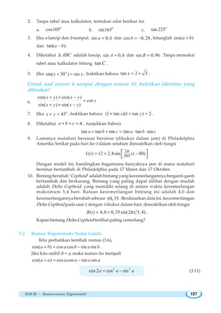 BAB III ~ Rumus-rumus Trigonometri 107
2. Tanpa tabel atau kalkulator, tentukan nilai berikut ini.
a.
o
cos105 b.
o
sin165 c.
o
tan 225
3. Jika a lancip dan b tumpul, sin 0,6a = dan cos 0,28b = − , hitunglah cos( )a b+
dan tan( )a b− .
4. Diketahui ABCΔ adalah lancip, sin 0,6A = dan sin 0,96B = . Tanpa memakai
tabel atau kalkulator hitung tanC .
5. Jika o
sin( 30 ) sinx x+ = , buktikan bahwa tan 2 3x = + .
Untuk soal nomor 6 sampai dengan nomor 10, buktikan identitas yang
diberikan!
6.
cos( ) cos( )
cot
sin( ) sin( )
x y x y
x
x y x y
+ + −
=
+ + −
7. Jika o
45x y+ = , buktikan bahwa (1 tan )(1 tan ) 2x y+ + = .
8. Diketahui a b c π+ + = , tunjukkan bahwa
tan tan tan tan tan tana b c a b c+ + = ⋅ ⋅
9. Lamanya matahari bersinar bersinar (dikukur dalam jam) di Philadelphia
Amerika Serikat pada hari ke-t dalam setahun dimodelkan oleh fungsi
2
365( ) 12 2,8sin ( 80)L t t
π
= + −⎡ ⎤
⎣ ⎦
Dengan model ini, bandingkan bagaimana banyaknya jam di mana matahari
bersinar bertambah di Philadelphia pada 17 Maret dan 17 Oktober.
10. Bintang berubah ’Cepheid’ adalah bintang yang kecemerlangannya berganti-ganti
bertambah dan berkurang. Bintang yang paling dapat dilihat dengan mudah
adalah Delta Cepheid, yang memiliki selang di antara waktu kecemerlangan
maksimum 5,4 hari. Rataan kecemerlangan bintang ini adalah 4,0 dan
kecemerlangannya berubah sebesar 0,35± . Berdasarkan data ini, kecermerlangan
Delta Cepheid pada saat t, dengan t diukur dalam hari, dimodelkan oleh fungsi
( ) 4,0 0,35sin(2 5,4)B t tπ= + .
Kapan bintang Delta Cepheid terlihat paling cemerlang?
3.2 Rumus Trigonometri Sudut Ganda
Kita perhatikan kembali rumus (3.6),
cos( ) cos cos sin sina b a b a b+ = − .
Jika kita ambil b = a, maka rumus itu menjadi
cos( ) cos cos sin sina a a a a a+ = −
2 2
cos 2 cos sina a a= − (3.11)
 