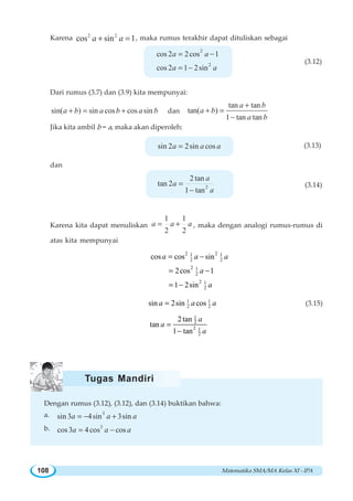 Matematika SMA/MA Kelas XI - IPA108
Karena 2 2
cos sin 1a a+ = , maka rumus terakhir dapat dituliskan sebagai
2
2
cos 2 2cos 1
cos 2 1 2sin
a a
a a
= −
= −
(3.12)
Dari rumus (3.7) dan (3.9) kita mempunyai:
sin( ) sin cos cos sina b a b a b+ = + dan
tan tan
tan( )
1 tan tan
a b
a b
a b
+
+ =
−
Jika kita ambil b = a, maka akan diperoleh:
sin 2 2sin cosa a a= (3.13)
dan
2
2 tan
tan 2
1 tan
a
a
a
=
−
(3.14)
Karena kita dapat menuliskan
1 1
2 2
a a a= + , maka dengan analogi rumus-rumus di
atas kita mempunyai
2 21 1
2 2
2 1
2
2 1
2
cos cos sin
2cos 1
1 2sin
= −
= −
= −
a a a
a
a
1 1
2 2sin 2sin cos=a a a (3.15)
1
2
2 1
2
2tan
tan
1 tan
=
−
a
a
a
Dengan rumus (3.12), (3.12), dan (3.14) buktikan bahwa:
a. 3
sin 3 4sin 3sina a a= − +
b. 3
cos3 4cos cosa a a= −
Tugas Mandiri
 