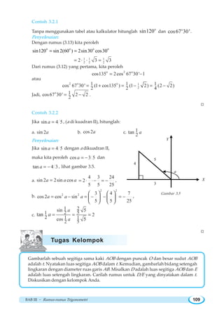 BAB III ~ Rumus-rumus Trigonometri 109
Contoh 3.2.1
Tanpa menggunakan tabel atau kalkulator hitunglah
o
sin120 dan o
cos67 30'.
Penyelesaian:
Dengan rumus (3.13) kita peroleh
o o o o
sin120 sin 2(60 ) 2sin30 cos30= =
1 1 1
2 2 22 3 3= ⋅ =⋅
Dari rumus (3.12) yang pertama, kita peroleh
o 2 o
cos135 2cos 67 30' 1= −
atau
2 o o 1
2
1 1 1cos 67 30' (1 cos135 ) (1 2) (2 2)
2 2 4
= + = − = −
Jadi,
o 1cos67 30' 2 2
2
= − .
W
Contoh 3.2.2
Jika sin 4 5a = , (a di kuadran II), hitunglah:
a. sin 2a b. cos 2a c. 1tan
2
a
Penyelesaian:
Jika sin 4 5a = dengan a dikuadran II,
maka kita peroleh cos 3 5a = − dan
tan 4 3a = − , lihat gambar 3.5.
a. sin 2 2sin cosa a a=
4 3 24
2
5 5 25
= ⋅ ⋅− = − ,
b.
2 2
2 2 3 4 7
cos 2 cos sin
5 5 25
a a a= − = − − = −
⎛ ⎞ ⎛ ⎞
⎜ ⎟ ⎜ ⎟
⎝ ⎠ ⎝ ⎠
,
c.
1 2sin 5521 2
2 1 1cos 552
tan
a
a
a = = =
W
Gambarlah sebuah segitiga sama kaki AOB dengan puncak O dan besar sudut AOB
adalah t. Nyatakan luas segitiga AOB dalam t. Kemudian, gambarlah bidang setengah
lingkaran dengan diameter ruas garis AB. Misalkan D adalah luas segitiga AOB dan E
adalah luas setengah lingkaran. Carilah rumus untuk D/E yang dinyatakan dalam t.
Diskusikan dengan kelompok Anda.
a
3
4
5
X
Y
Gambar 3.5
Tugas Kelompok
 