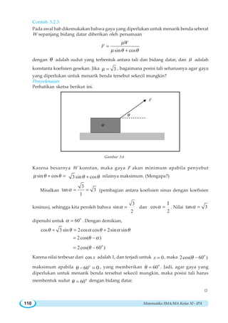 Matematika SMA/MA Kelas XI - IPA110
Contoh 3.2.3
Pada awal bab dikemukakan bahwa gaya yang diperlukan untuk menarik benda seberat
W sepanjang bidang datar diberikan oleh persamaan
sin cos
W
F
μ
μ θ θ
=
+
dengan θ adalah sudut yang terbentuk antara tali dan bidang datar, dan μ adalah
konstanta koefisien gesekan. Jika 3μ = , bagaimana posisi tali seharusnya agar gaya
yang diperlukan untuk menarik benda tersebut sekecil mungkin?
Penyelesaian:
Perhatikan sketsa berikut ini.
θ
W
F
Gambar 3.6
Karena besarnya W konstan, maka gaya F akan minimum apabila penyebut
sin cosμ θ θ+ = 3 sin cosθ θ+ nilainya maksimum. (Mengapa?)
Misalkan
3
tan 3
1
α = = (pembagian antara koefisien sinus dengan koefisien
kosinus), sehingga kita peroleh bahwa
3
sin
2
α = dan cos
2
1
α = . Nilai tan 3α =
dipenuhi untuk
o
60α = . Dengan demikian,
cos 3 sin 2cos cos 2sin sinθ θ α θ α θ+ = +
2cos( )θ α= −
o
2cos( 60 )θ= −
Karena nilai terbesar dari cos x adalah 1, dan terjadi untuk 0x = , maka o
2cos( 60 )θ −
maksimum apabila o
60 0θ − = , yang memberikan o
60θ = . Jadi, agar gaya yang
diperlukan untuk menarik benda tersebut sekecil mungkin, maka posisi tali harus
membentuk sudut o
60θ = dengan bidang datar.
W
 