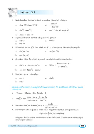 BAB III ~ Rumus-rumus Trigonometri 111
1. Sederhanakan bentuk berikut, kemudian hitunglah nilainya!
a.
o o
4sin 22 30'cos 22 30' d.
o
2 o
2 tan15
1 tan 15−
b.
2 2
3 3
sin cos
π π
− e. o o o
tan 25 sin 50 cos50+
c.
o 2 o
2 tan15 cos 15
2. Nyatakan bentuk berikut sebagai sudut ganda!
a. sin 4a c. tan 4a
b. cos 4a
3. Diketahui tan 3 4a = dan sin 5 13b = − , a lancip dan b tumpul, hitunglah:
a. sin( 2 )a b+ c. tan( 2 )a b−
b. cos 2( )a b−
4. Gunakan fakta 3 2a a a= + , untuk membuktikan identitas berikut:
a. 3
sin 3 3sin 4sina a a= − c.
3
2
3tan tan
tan 3
1 3tan
a a
a
a
−
=
−
b.
2
cos3 4cos 3cosa a a= −
5. Jika 1
2tan x p= , hitunglah:
a. cos x c. sin 2x
b. sin x
Untuk soal nomor 6 sampai dengan nomor 10, buktikan identitas yang
diberikan!
6. (2cos 1)(2cos 1) 2cos 2 1z z z− + = +
7.
cos sin 1 sin 2
tan( )
4 cos sin cos 2
a a a
a
a a a
π + +
+ = =
−
8. Buktikan: 2 2
sin 2
cot( ) cot( )
cos cos
a
a b a b
b a
+ + − =
−
.
9. Simpangan sebuah partkel pada senar bergetar diberikan oleh persamaan
1( ) 10 sin(5 )cos(5 )
2
s t t tπ π= +
dengan s diukur dalam sentimeter dan t dalam detik. Kapan senar mempunyai
simpangan terbesar?
Latihan 3.2
 