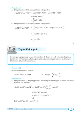 BAB III ~ Rumus-rumus Trigonometri 113
Penyelesaian:
a. Dengan rumus (3.16) yang pertama, kita peroleh
o o
2sin 52 30'cos7 30'
o o o o
sin(52 30' 7 30') sin(52 30' 7 30')= + + −
o o
sin 60 sin 45= +
1
( 3 2)
2
= +
b. Dengan rumus (3.17) yang pertama, kita peroleh
o o
cos52 30'cos7 30' ( )o o o o1
cos(52 30' 7 30') cos(52 30' 7 30')
2
= + + −
o o1
(cos60 cos 45 )
2
+=
1
(1 2)
4
= +
W
Sebuah persegi panjang harus ditempatkan di dalam sebuah setengah lingkaran
berjari-jari r. Berapakah ukuran persegi panjang sehingga luasnya maksimum?
Diskusikan dalam kelompok Anda.
Contoh 3.3.2
Sederhanakan bentuk berikut.
a.
o o o
sin84 tan 42 cos84+ b. 2cos( )sin( )
4 4
x x
π π
+ −
Penyelesaian:
a. Dengan rumus (3.16) yang pertama dan menguraikan tangen ke dalam sinus dan
kosinus, kita peroleh:
o o o
sin84 tan 42 cos84+
o
o o o
o
sin 42
2sin 42 cos 42 cos84
cos 42
= +g
o o22sin 42 cos84= +
2 o 2 o
2sin 42 1 2sin 42= + −
1=
Jadi,
o o o
sin84 tan 42 cos84 1+ = .
Tugas Kelompok
 