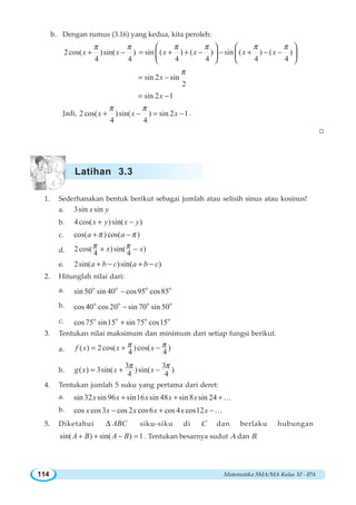 Matematika SMA/MA Kelas XI - IPA114
b. Dengan rumus (3.16) yang kedua, kita peroleh:
2cos( )sin( )
4 4
x x
π π
+ − sin ( ) ( ) sin ( ) ( )
4 4 4 4
x x x x
π π π π
= + + − − + − −
⎛ ⎞ ⎛ ⎞
⎜ ⎟ ⎜ ⎟
⎝ ⎠ ⎝ ⎠
sin 2 sin
2
x
π
= −
sin 2 1x= −
Jadi, 2cos( )sin( ) sin 2 1
4 4
x x x
π π
+ − = − .
W
1. Sederhanakan bentuk berikut sebagai jumlah atau selisih sinus atau kosinus!
a. 3sin sinx y
b. 4cos( )sin( )x y x y+ −
c. cos( )cos( )a aπ π+ −
d. 2cos( )sin( )
4 4
x xπ π+ −
e. 2sin( )sin( )a b c a b c+ − + −
2. Hitunglah nilai dari:
a. o o
sin 50 sin 40 o o
cos95 cos85−
b. o o o o
cos 40 cos 20 sin 70 sin 50−
c. o o o o
cos75 sin15 sin 75 cos15+
3. Tentukan nilai maksimum dan minimum dari setiap fungsi berikut.
a. ( ) 2cos( )cos( )
4 4
f x x xπ π= + −
b.
3 3
( ) 3sin( )sin( )
4 4
g x x x
π π
= + −
4. Tentukan jumlah 5 suku yang pertama dari deret:
a. sin 32 sin 96 sin16 sin 48 sin8 sin 24x x x x x+ + +K
b. cos cos3 cos 2 cos6 cos 4 cos12x x x x x x− + −K
5. Diketahui ABCΔ siku-siku di C dan berlaku hubungan
sin( ) sin( ) 1A B A B+ + − = . Tentukan besarnya sudut A dan B.
Latihan 3.3
 