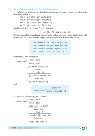 BAB III ~ Rumus-rumus Trigonometri 115
3.4 Rumus Trigonometri Jumlah dan Selisih Dua Sudut
Pada bagian sebelumnya kita telah membuktikan keempat rumus perkalian sinus
dan kosinus berikut,
sin( ) sin( ) 2sin cosp q p q p q+ + − =
sin( ) sin( ) 2cos sinp q p q p q+ − − =
os( ) cos( ) 2cos cosc p q p q p q+ + − =
cos( ) cos( ) 2sin sinp q p q p q− − + = .
Jika kita ambil a p q= + dan b p q= − , maka
1
2 ( )p a b= + dan 1
2 ( )q a b= −
Dengan mensubtitusikan harga p dan q ini ke dalam keempat rumus di atas akan kita
peroleh rumus penjumlahan dan pengurangan sinus dan kosinus berikut ini.
1 1
2 2sin sin 2sin ( )cos ( )a b a b a b+ = + −
1 1
2 2sin sin 2cos ( )sin ( )a b a b a b− = + −
1 1
2 2cos cos 2cos ( )cos ( )a b a b a b+ = + −
1 1
2 2cos cos 2sin ( )sin ( )a b a b a b− = − + −
Selanjutnya, kita perhatikan
sin sin
tan tan
cos cos
a b
a b
a b
+ = +
sin cos cos sin
cos cos
a b a b
a b
+
=
1
2
sin( )
(cos( ) cos( ))
a b
a b a b
+
=
+ + −
2sin( )
cos( ) cos( )
a b
a b a b
+
=
+ + −
Jadi,
tan tana b+
2sin( )
cos( ) cos( )
a b
a b a b
+
=
+ + −
Dengan cara yang serupa, kita peroleh:
sin sin
tan tan
cos cos
a b
a b
a b
− = −
sin cos cos sin
cos cos
a b a b
a b
−
=
1
2
sin( )
(cos( ) cos( ))
a b
a b a b
−
=
+ + −
2sin( )
cos( ) cos( )
a b
a b a b
−
=
+ + −
 