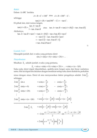 BAB III ~ Rumus-rumus Trigonometri 117
Bukti:
Dalam ABCΔ berlaku
o
180A B C+ + = atau o
180A B C+ = − ,
sehingga
o
tan( ) tan(180 ) tanA B C C+ = − = − .
Di pihak lain, dari rumus tangen,
tan tan
tan( )
1 tan tan
A B
A B
A B
+
+ =
−
atau ( )tan tan tan( ) 1 tan tanA B A B A B+ = + −
Akibatnya,
( )an tan tan tan( ) 1 tan tan tant A B C A B A B C+ + = + − +
( )tan 1 tan tan tanC A B C= − − +
( )tan 1 tan tan 1C A B= − − −
tan tan tanA B C=
W
Contoh 3.4.3
Hitunglah jumlah dari n suku yang pertama deret
sin sin( ) sin( 2 )a a b a b+ + + + +K
Penyelesaian:
Misalkan nS adalah jumlah n suku yang pertama,
nS sin sin( ) sin( 2 ) sin( ( 1) )a a b a b a n b= + + + + + + + −K
Suku-suku deret dapat dijumlahkan, apabila jenis fungsi sama dan besar sudutnya
sama. Hal ini dapat kita lakukan dengan membuat setiap suku deret diubah ke perkalian
sinus dengan sinus. Deret di atas menyarankan faktor pengalinya adalah 2sin
2
b
,
sehingga:
2sin sin
2
b
a cos( ) cos( )
2 2
b b
a a= − − +
2sin sin( )
2
b
a b+
3
cos( ) cos( )
2 2
b b
a a= + − +
2sin sin( 2 )
2
b
a b+
3 5
cos( ) cos( )
2 2
b b
a a= + − +
M M M
2sin sin( ( 1) )
2
b
a n b+ − ( ) ( )3 1
cos ( ) cos ( )
2 2
a n b a n b= + − − + −
+
2sin
2
b
nS ( ) ( )1 1
cos ) cos ( )
2 2
a b a n b= − − + −
1 1
2 2 2 2
( ) ( )
2sin sin
2 2
b b
a a n b a a n b− + + − − − − −
= −
1
2sin sin
2 2
n n
a b b
−
= +
⎛ ⎞ ⎛ ⎞
⎜ ⎟ ⎜ ⎟
⎝ ⎠ ⎝ ⎠
 