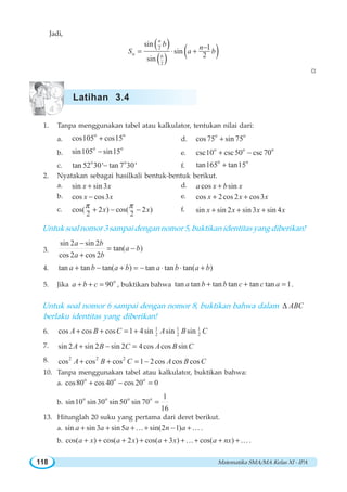 Matematika SMA/MA Kelas XI - IPA118
Jadi,
( )
( ) ( )2
2
sin 1
sin
2sin
n
n
b
b n
S a b
−
= ⋅ +
W
1. Tanpa menggunakan tabel atau kalkulator, tentukan nilai dari:
a.
o o
cos105 cos15+ d.
o o
cos75 sin 75+
b.
o o
sin105 sin15− e.
o o o
csc10 csc50 csc70+ −
c.
o o
tan 52 30' tan 7 30'− f.
o o
tan165 tan15+
2. Nyatakan sebagai hasilkali bentuk-bentuk berikut.
a. sin sin 3x x+ d. cos sina x b x+
b. cos cos3x x− e. cos 2cos 2 cos3x x x+ +
c. cos( 2 ) cos( 2 )
2 2
x x
π π
+ − − f. sin sin 2 sin 3 sin 4x x x x+ + +
Untuk soal nomor 3 sampai dengan nomor 5, buktikan identitas yang diberikan!
3.
sin 2 sin 2
tan( )
cos 2 cos 2
a b
a b
a b
−
= −
+
4. tan tan tan( ) tan tan tan( )a b a b a b a b+ − + = − ⋅ ⋅ +
5. Jika
o
90a b c+ + = , buktikan bahwa tan tan tan tan tan tan 1a b b c c a+ + = .
Untuk soal nomor 6 sampai dengan nomor 8, buktikan bahwa dalam ABCΔ
berlaku identitas yang diberikan!
6. 1 1 1
2 2 2cos cos cos 1 4sin sin sinA B C A B C+ + = +
7. sin 2 sin 2 sin 2 4cos cos sinA B C A B C+ − =
8. 2 2 2
cos cos cos 1 2cos cos cosA B C A B C+ + = −
10. Tanpa menggunakan tabel atau kalkulator, buktikan bahwa:
a.
o o o
cos80 cos 40 cos 20 0+ − =
b.
o o o o 1
sin10 sin 30 sin 50 sin 70
16
=
13. Hitunglah 20 suku yang pertama dari deret berikut.
a. sin sin 3 sin 5 sin(2 1)a a a n a+ + + + − +K K .
b. cos( ) cos( 2 ) cos( 3 ) cos( )a x a x a x a nx+ + + + + + + + +K K .
Latihan 3.4
 
