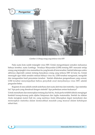 MatematikaSMA/MAKelasXI-IPA2
Pada suatu kota sudah terjangkit virus HIV. Untuk mengantisipasi semakin meluasnya
bahaya tersebut, suatu Lembaga Swadaya Masyarakat (LSM) tentang HIV mencatat setiap
orang yang terjangkit virus mematikan itu yang berada di kota tersebut. Setelah beberapa waktu
akhirnya diperoleh catatan tentang banyaknya orang yang terkena HIV di kota itu. Untuk
mencegah agar tidak semakin meluas bahaya virus itu, LSM tersebut mengamati, mengolah
dan menganalisis hasil pencatatan tersebut. Setelah dilakukan penganalisaan yang cermat,
LSM tersebut menyimpulkan bahwa penyebab awal menyebarnya virus HIV adalah
pergaulan bebas.
Kegiatan di atas adalah contoh sederhana dari suatu aktivitas dari statistika. Apa statistika
itu? Apa pula yang dimaksud dengan statistik? Apa perbedaan antara keduanya?
Untuk memahami dan menerapkan tentang dua hal itu, Anda perlu terlebih dahulu mengingat
kembali konsep-konsep pada aljabar himpunan dan logika matematika. Setelah itu silakan
Anda mengkaji materi bab ini, yang nantinya Anda diharapkan dapat memahami dan
menerapkan statistika dalam memecahkan masalah yang muncul dalam kehidupan
sehari-hari.
Gambar1.1Orang-orangyangterkenavirusHIV
Pengantar
Sumber:www.nytimes
 