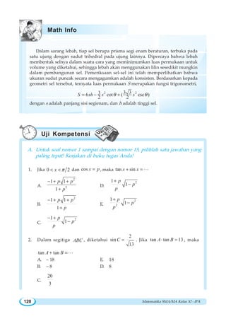 Matematika SMA/MA Kelas XI - IPA120
Dalam sarang lebah, tiap sel berupa prisma segi enam beraturan, terbuka pada
satu ujung dengan sudut trihedral pada ujung lainnya. Dipercaya bahwa lebah
membentuk selnya dalam suatu cara yang meminimumkan luas permukaan untuk
volume yang diketahui, sehingga lebah akan menggunakan lilin sesedikit mungkin
dalam pembangunan sel. Pemeriksaan sel-sel ini telah memperlihatkan bahwa
ukuran sudut puncak secara mengagumkan adalah konsisten. Berdasarkan kepada
geometri sel tersebut, ternyata luas permukaan S merupakan fungsi trigonometri,
2 23 336 cot ( csc )
2 2
S sh s sθ θ= − +
dengan s adalah panjang sisi segienam, dan h adalah tinggi sel.
A. Untuk soal nomor 1 sampai dengan nomor 15, pilihlah satu jawaban yang
paling tepat! Kerjakan di buku tugas Anda!
1. Jika 0 2x π< < dan cos x p= , maka tan sinx x+ =L
A.
2
2
1 1
1
p p
p
− + +
+
D.
21
1
p
p
p
+
−
B.
2
1 1
1
p p
p
− + +
+
E.
2
2
1
1
p
p
p
+
−
C.
21
1
p
p
p
− +
−
2. Dalam segitiga ABC , diketahui
2
sin
13
C = . Jika tan tan 13A B⋅ = , maka
tan tanA B+ =L
A. – 18 E. 18
B. – 8 D. 8
C.
20
3
Math Info
Uji Kompetensi
 