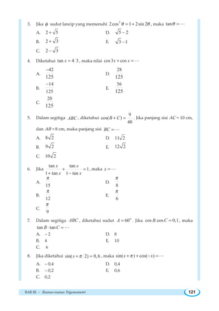 BAB III ~ Rumus-rumus Trigonometri 121
3. Jika θ sudut lancip yang memenuhi
2
2cos 1 2sin 2θ θ= + , maka tanθ =L
A. 2 5+ D. 5 2−
B. 2 3+ E. 3 1−
C. 2 3−
4. Diketahui tan 4 3x = , maka nilai cos3 cosx x+ =L
A.
42
125
−
D.
28
125
B.
14
125
−
E.
56
125
C.
20
125
5. Dalam segitiga ABC , diketahui
9
cos( )
40
B C+ = . Jika panjang sisi AC = 10 cm,
dan AB = 8 cm, maka panjang sisi BC = L
A. 8 2 D. 11 2
B. 9 2 E. 12 2
C. 10 2
6. Jika
tan tan
1
1 tan 1 tan
x x
x x
+ =
+ −
, maka x =L
A.
15
π
D.
8
π
B.
12
π
E.
6
π
C.
9
π
7. Dalam segitiga ABC , diketahui sudut
o
60A = . Jika cos .cos 0,1B C = , maka
tan tanB C⋅ =L
A. – 2 D. 8
B. 4 E. 10
C. 6
8. Jika diketahui sin( 2) 0,6x π+ = , maka sin( ) cos( )x xπ+ + − =L
A. – 0,4 D. 0,4
B. – 0,2 E. 0,6
C. 0,2
 