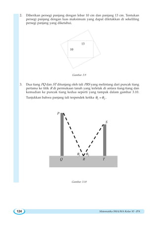 Matematika SMA/MA Kelas XI - IPA124
2. Diberikan persegi panjang dengan lebar 10 cm dan panjang 13 cm. Tentukan
persegi panjang dengan luas maksimum yang dapat diletakkan di sekeliling
persegi panjang yang diketahui.
10
13
Gambar 3.9
3. Dua tiang PQ dan ST ditunjang oleh tali PRS yang melintang dari puncak tiang
pertama ke titik R di permukaan tanah yang terletak di antara tiang-tiang dan
kemudian ke puncak tiang kedua seperti yang tampak dalam gambar 3.10.
Tunjukkan bahwa panjang tali terpendek ketika 1 2θ θ= .
P
Q R
S
T
1θ
P
2θ
Gambar 3.10
 