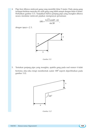 BAB III ~ Rumus-rumus Trigonometri 125
4. Pipa besi dibawa melewati gang yang memiliki lebar 9 meter. Pada ujung gang
terdapat belokan menyiku ke arah gang yang lebih sempit dengan lebar 6 meter.
Perhatikan gambar 3.11. Tunjukkan bahwa panjang pipa yang mungkin dibawa
secara mendatar melewati pojokan mempunyai persamaan
6 13 cos( )
( )
sin 2
l
θ α
θ
θ
−
= ,
dengan tan 2 3α = .
9
θ
6
Gambar 3.11
5. Tentukan panjang pipa yang mungkin, apabila gang pada soal nomor 4 tidak
bertemu siku-siku tetapi membentuk sudut
o
105 seperti diperlihatkan pada
gambar 3.12.
9
6
o
105
Gambar 3.12
 