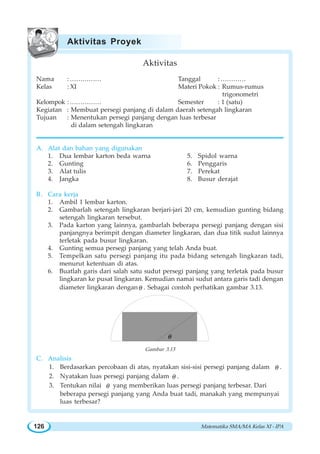 Matematika SMA/MA Kelas XI - IPA126
Aktivitas
Nama :…………… Tanggal :…………
Kelas : XI Materi Pokok : Rumus-rumus
trigonometri
Kelompok :…………… Semester : 1 (satu)
Kegiatan : Membuat persegi panjang di dalam daerah setengah lingkaran
Tujuan : Menentukan persegi panjang dengan luas terbesar
di dalam setengah lingkaran
A. Alat dan bahan yang digunakan
1. Dua lembar karton beda warna 5. Spidol warna
2. Gunting 6. Penggaris
3. Alat tulis 7. Perekat
4. Jangka 8. Busur derajat
B. Cara kerja
1. Ambil 1 lembar karton.
2. Gambarlah setengah lingkaran berjari-jari 20 cm, kemudian gunting bidang
setengah lingkaran tersebut.
3. Pada karton yang lainnya, gambarlah beberapa persegi panjang dengan sisi
panjangnya berimpit dengan diameter lingkaran, dan dua titik sudut lainnya
terletak pada busur lingkaran.
4. Gunting semua persegi panjang yang telah Anda buat.
5. Tempelkan satu persegi panjang itu pada bidang setengah lingkaran tadi,
menurut ketentuan di atas.
6. Buatlah garis dari salah satu sudut persegi panjang yang terletak pada busur
lingkaran ke pusat lingkaran. Kemudian namai sudut antara garis tadi dengan
diameter lingkaran denganθ . Sebagai contoh perhatikan gambar 3.13.
θ
Gambar 3.13
C. Analisis
1. Berdasarkan percobaan di atas, nyatakan sisi-sisi persegi panjang dalam θ .
2. Nyatakan luas persegi panjang dalam θ .
3. Tentukan nilai θ yang memberikan luas persegi panjang terbesar. Dari
beberapa persegi panjang yang Anda buat tadi, manakah yang mempunyai
luas terbesar?
Aktivitas Proyek
 