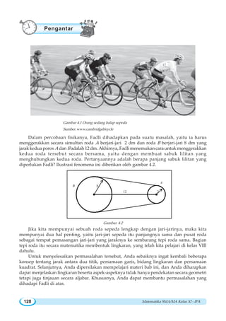 Matematika SMA/MA Kelas XI - IPA128
Dalam percobaan fisikanya, Fadli dihadapkan pada suatu masalah, yaitu ia harus
menggerakkan secara simultan roda A berjari-jari 2 dm dan roda B berjari-jari 8 dm yang
jarak kedua poros A dan B adalah 12 dm. Akhirnya, Fadli menemukan cara untuk menggerakkan
kedua roda tersebut secara bersama, yaitu dengan membuat sabuk lilitan yang
menghubungkan kedua roda. Pertanyaannya adalah berapa panjang sabuk lilitan yang
diperlukan Fadli? Ilustrasi fenomena ini diberikan oleh gambar 4.2.
B
A
8
212
Gambar 4.2
Jika kita mempunyai sebuah roda sepeda lengkap dengan jari-jarinya, maka kita
mempunyai dua hal penting, yaitu jari-jari sepeda itu panjangnya sama dan pusat roda
sebagai tempat pemasangan jari-jari yang jaraknya ke sembarang tepi roda sama. Bagian
tepi roda itu secara matematika membentuk lingkaran, yang telah kita pelajari di kelas VIII
dahulu.
Untuk menyelesaikan permasalahan tersebut, Anda sebaiknya ingat kembali beberapa
konsep tentang jarak antara dua titik, persamaan garis, bidang lingkaran dan persamaan
kuadrat. Selanjutnya, Anda dipersilakan mempelajari materi bab ini, dan Anda diharapkan
dapat menjelaskan lingkaran beserta aspek-aspeknya tidak hanya pendekatan secara geometri
tetapi juga tinjauan secara aljabar. Khususnya, Anda dapat membantu permasalahan yang
dihadapi Fadli di atas.
Gambar 4.1 Orang sedang balap sepeda
Sumber: www.cambridgebicycle
Pengantar
 