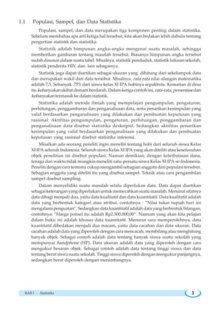 BAB I ~ Statistika 3
1.1 Populasi, Sampel, dan Data Statistika
Populasi, sampel, dan data merupakan tiga komponen penting dalam statistika.
Sebelum membahas apa arti ketiga hal tersebut, kita akan bedakan lebih dahulu tentang
pengertian statistik dan statistika.
Statistik adalah himpunan angka-angka mengenai suatu masalah, sehingga
memberikan gambaran tentang masalah tersebut. Biasanya himpunan angka tersebut
sudah disusun dalam suatu tabel. Misalnya, statistik penduduk, statistik lulusan sekolah,
statistik penderita HIV, dan lain sebagainya.
Statistik juga dapat diartikan sebagai ukuran yang dihitung dari sekelompok data
dan merupakan wakil dari data tersebut. Misalnya, rata-rata nilai ulangan matematika
adalah 7,5. Sebanyak 75% dari siswa kelas XI IPA hobinya sepakbola. Kematian di desa
itu kebanyakan akibat demam berdarah. Dalam ketiga contoh ini, rata-rata, persentase dan
kebanyakan termasuk ke dalam statistik.
Statistika adalah metode ilmiah yang mempelajari pengumpulan, pengaturan,
perhitungan, penggambaran dan penganalisaan data, serta penarikan kesimpulan yang
valid berdasarkan penganalisaan yang dilakukan dan pembuatan keputusan yang
rasional. Aktifitas pengumpulan, pengaturan, perhitungan, penggambaran dan
penganalisaan data disebut statistika deskriptif. Sedangkan aktifitas penarikan
kesimpulan yang valid berdasarkan penganalisaan yang dilakukan dan pembuatan
keputusan yang rasional disebut statistika inferensi.
Misalkan ada seorang peneliti ingin meneliti tentang hobi dari seluruh siswa Kelas
XI IPA seluruh Indonesia. Seluruh siswa Kelas XI IPA yang akan diteliti atau keseluruhan
objek penelitian ini disebut populasi. Namun demikian, dengan keterbatasan dana,
tenaga dan waktu tidak mungkin meneliti satu-persatu siswa Kelas XI IPA se-Indonesia.
Peneliti dengan cara tertentu cukup mengambil sebagian anggota dari populasi tersebut.
Sebagian anggota yang diteliti itu yang disebut sampel. Teknik atau cara pengambilan
sampel disebut sampling.
Dalam menyelidiki suatu masalah selalu diperlukan data. Data dapat diartikan
sebagai keterangan yang diperlukan untuk memecahkan suatu masalah. Menurut sifatnya
data dibagi menjadi dua, yaitu data kualitatif dan data kuantitatif. Data kualitatif adalah
data yang berbentuk kategori atau atribut, contohnya : ”Nilai tukar rupiah hari ini
mengalami penguatan”. Sedangkan data kuantitatif adalah data yang berbentuk bilangan,
contohnya: ”Harga ponsel itu adalah Rp2.500.000,00”. Namum yang akan kita pelajari
dalam buku ini adalah khusus data kuantitatif. Menurut cara memperolehnya, data
kuantitatif dibedakan menjadi dua macam, yaitu data cacahan dan data ukuran. Data
cacahan adalah data yang diperoleh dengan cara mencacah, membilang atau menghitung
banyak objek. Sebagai contoh adalah data tentang banyak siswa suatu sekolah yang
mempunyai handphone (HP). Data ukuran adalah data yang diperoleh dengan cara
mengukur besaran objek. Sebagai contoh adalah data tentang tinggi siswa dan data
tentang berat siswa suatu sekolah. Tinggi siswa diperoleh dengan mengukur panjangnya,
sedangkan berat diperoleh dengan menimbangnya.
 