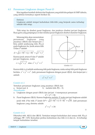 BAB IV ~ Lingkaran 129
4.1 Persamaan Lingkaran dengan Pusat O
Kita ingatkan kembali definisi dari lingkaran yang telah kita pelajari di SMP dahulu,
yang definisi formalnya seperti berikut ini.
Definisi
Lingkaran adalah tempat kedudukan titik-titik yang berjarak sama terhadap
sebuah titik tetap.
Titik tetap itu disebut pusat lingkaran, dan jaraknya disebut jari-jari lingkaran.
Ruas garis yang panjangnya 2r dan melalui pusat lingkaran disebut diameter lingkaran.
Sekarang kita akan menentukan
persamaan lingkaran yang
pusatnya O(0,0) dan berjari-jari r.
Kita ambil sembarang titik P(x,y)
pada lingkaran itu. Jarak antara titik
O dan P adalah
2 2 2 2
( 0) ( 0)d x y x y= − + − = +
.
Karena jarak antara O dan P adalah
jari-jari lingkaran, maka
2 2
r x y= + atau
2 2 2
x y r+ =
Karena titik (x,y) adalah sembarang titik pada lingkaran, maka setiap titik pada lingkaran
berlaku
2 2 2
x y r+ = . Jadi, persamaan lingkaran dengan pusat O(0,0) dan berjari-jari r
adalah
2 2 2
x y r+ =
Contoh 4.1.1
Tentukan persamaan lingkaran yang pusatnya O(0,0) dan
a. berjari-jari 4 b. melalui titik P(3, – 5)
Penyelesaian:
a. Lingkaran dengan pusat O(0,0) dan jari-jari 4 mempunyai persamaan
x2
+ y2
= 16
b. Pusat lingkaran O(0,0). Karena lingkaran melalui P, maka jari-jari lingkaran adalah
jarak titik O ke titik P. Jarak OP =
2 2
(3 0) ( 5 0) 34− + − − = . Jadi persamaan
lingkaran yang diminta adalah
2 2
34x y+ =
W
Contoh 4.1.2
Diketahui titik A(0,1) dan B(0,9). Tentukan tempat kedudukan dari semua titik P(x,y)
sehingga PB = 3PA. Kemudian periksa kedudukan dua titik (1,1) dan (2,– 4) terhadap
tempat kedudukan tersebut.
Y
X
P(x,y)
r
Gambar 4.3
 