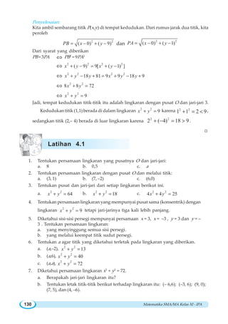 Matematika SMA/MA Kelas XI - IPA130
Penyelesaian:
Kita ambil sembarang titik P(x,y) di tempat kedudukan. Dari rumus jarak dua titik, kita
peroleh
2 2
( 0) ( 9)PB x y= − + − dan
2 2
( 0) ( 1)PA x y= − + −
Dari syarat yang diberikan
PB =3PA ⇔ PB2
= 9PA2
⇔ 2 2 2 2
( 9) 9[ ( 1) ]x y x y+ − = + −
⇔ 2 2 2 2
18 81 9 9 18 9x y y x y y+ − + = + − +
⇔ 2 2
8 8 72x y+ =
⇔ 2 2
9x y+ =
Jadi, tempat kedudukan titik-titik itu adalah lingkaran dengan pusat O dan jari-jari 3.
Kedudukan titik (1,1) berada di dalam lingkaran 2 2
9x y+ = karena 9211 22
<=+ ,
sedangkan titik (2,– 4) berada di luar lingkaran karena 918)4(2 22
>=−+ .
W
1. Tentukan persamaan lingkaran yang pusatnya O dan jari-jari:
a. 8 b. 0,5 c. a
2. Tentukan persamaan lingkaran dengan pusat O dan melalui titik:
a. (3, 1) b. (7, –2) c. (6,0)
3. Tentukan pusat dan jari-jari dari setiap lingkaran berikut ini.
a. 2 2
64x y+ = b. 2 2
18x y+ = c. 2 2
4 4 25x y+ =
4. Tentukan persamaan lingkaran yang mempunyai pusat sama (konsentrik) dengan
lingkaran 2 2
9x y+ = tetapi jari-jarinya tiga kali lebih panjang.
5. Diketahui sisi-sisi persegi mempunyai persamaan x = 3, x = –3 , y = 3 dan y = –
3 . Tentukan persamaan lingkaran:
a. yang menyinggung semua sisi persegi.
b. yang melalui keempat titik sudut persegi.
6. Tentukan a agar titik yang diketahui terletak pada lingkaran yang diberikan.
a. (a,–2), 2 2
13x y+ =
b. (a,6), 2 2
40x y+ =
c. (a,a), 2 2
72x y+ =
7. Diketahui persamaan lingkaran x2
+ y2
= 72.
a. Berapakah jari-jari lingkaran itu?
b. Tentukan letak titik-titik berikut terhadap lingkaran itu: (– 6,6); (–3, 6); (9, 0);
(7, 5), dan (4, –6).
Latihan 4.1
 