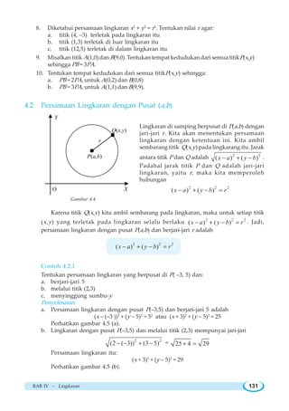 BAB IV ~ Lingkaran 131
8. Diketahui persamaan lingkaran x2
+ y2
= r2
. Tentukan nilai r agar:
a. titik (4, –3) terletak pada lingkaran itu
b. titik (1,3) terletak di luar lingkaran itu
c. titik (12,5) terletak di dalam lingkaran itu
9. Misalkan titik A(1,0) dan B(9,0). Tentukan tempat kedudukan dari semua titikP(x,y)
sehingga PB = 3PA.
10. Tentukan tempat kedudukan dari semua titikP(x,y) sehingga:
a. PB = 2PA, untuk A(0,2) dan B(0,8)
b. PB = 3PA, untuk A(1,1) dan B(9,9).
4.2 Persamaan Lingkaran dengan Pusat (a,b)
Lingkaran di samping berpusat di P(a,b) dengan
jari-jari r. Kita akan menentukan persamaan
lingkaran dengan ketentuan ini. Kita ambil
sembarang titik Q(x,y) pada lingkarang itu. Jarak
antara titik P dan Q adalah 2 2
( ) ( )x a y b− + − .
Padahal jarak titik P dan Q adalah jari-jari
lingkaran, yaitu r, maka kita memperoleh
hubungan
2 2 2
( ) ( )x a y b r− + − =
Karena titik Q(x,y) kita ambil sembarang pada lingkaran, maka untuk setiap titik
(x,y) yang terletak pada lingkaran selalu berlaku 2 2 2
( ) ( )x a y b r− + − = . Jadi,
persamaan lingkaran dengan pusat P(a,b) dan berjari-jari r adalah
2 2 2
( ) ( )x a y b r− + − =
Contoh 4.2.1
Tentukan persamaan lingkaran yang berpusat di P( –3, 5) dan:
a. berjari-jari 5
b. melalui titik (2,3)
c. menyinggung sumbu-y
Penyelesaian:
a. Persamaan lingkaran dengan pusat P(–3,5) dan berjari-jari 5 adalah
(x – (–3 ))2
+ (y – 5)2
= 52
atau (x + 3)2
+ (y – 5)2
= 25
Perhatikan gambar 4.5 (a).
b. Lingkaran dengan pusat P(–3,5) dan melalui titik (2,3) mempunyai jari-jari
2 2
(2 ( 3)) (3 5)− − + − = 25 4 29+ =
Persamaan lingkaran itu:
(x + 3)2
+ (y – 5)2
= 29
Perhatikan gambar 4.5 (b).
P(a,b)
Q(x,y)
r
X
Y
O
Gambar 4.4
 