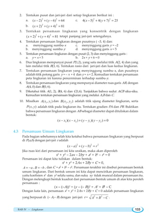 BAB IV ~ Lingkaran 133
2. Tentukan pusat dan jari-jari dari setiap lingkaran berikut ini :
a. 2 2
( 2) ( 6) 64x y− + − = c. 2 2
4( 5) 4( 7) 25x y− + + =
b. 2 2
( 2) ( 4) 81x y+ + + =
3. Tentukan persamaan lingkaran yang konsentrik dengan lingkaran
2 2
( 2) ( 4) 81x y+ + + = tetapi panjang jari-jari setengahnya.
4. Tentukan persamaan lingkaran dengan pusatnya ( –3, 4) dan:
a. menyinggung sumbu-x c. menyinggung garis y = –2
b. menyinggung sumbu-y d. menyinggung garis x = 5
5. Tentukan persamaan lingkaran dengan pusat (2, 3) dan menyinggung garis :
a. y = x + 5 b. 2x + y + 6 = 0
6. Dua lingkaran mempunyai pusat P(1,2), yang satu melalui titik A(2, 4) dan yang
lain melalui titik B(3, 6). Tentukan rasio dari jari-jari dan luas kedua lingkaran.
7. Tentukan persamaan lingkaran yang menyinggung sumbu-x, dan pusatnya
adalah titik potong garis y = – x + 4 dan y = x + 2. Kemudian tentukan persamaan
peta lingkaran ini karena pencerminan terhadap sumbu-y.
8. Tentukan persamaan lingkaran yang mempunyai diameter ruas garis AB, dengan
A(4, 0) dan B(0, 6).
9. Diketahui titik A(1, 2), B(4, 6) dan C(1,6). Tunjukkan bahwa sudut ACB siku-siku.
Kemudian tentukan persamaan lingkaran yang melalui A,B dan C.
10. Misalkan 1 1( , )A x y dan 2 2( , )B x y adalah titik ujung diameter lingkaran, serta
( , )P x y adalah titik pada lingkaran itu. Tentukan gradien PA dan PB. Buktikan
bahwa persamaan lingkaran dengan AB sebagai diameter dapat dituliskan dalam
bentuk:
1 2 1 2( )( ) ( )( ) 0x x x x y y y y− − + − − =
4.3 Persamaan Umum Lingkaran
Pada bagian sebelumnya telah kita ketahui bahwa persamaan lingkaran yang berpusat
di P(a,b) dengan jari-jari r adalah
2 2 2
( ) ( )x a y b r− + − =
Jika ruas kiri dari persamaan ini kita uraikan, maka akan diperoleh
x2
+ y2
– 2ax – 2by + a2
+ b2
– r2
= 0
Persamaan ini dapat kita tuliskan dalam bentuk:
x2
+ y2
+ 2Ax + 2By + C = 0,
A a= − , B b= − , dan C = a2
+ b2
– r2
. Persamaan terakhir ini disebut persamaan bentuk
umum lingkaran. Dari bentuk umum ini kita dapat mencirikan persamaan lingkaran,
yaitu koefisien x2
dan y2
selalu sama, dan suku xy tidak muncul dalam persamaan itu.
Dengan melengkapi bentuk kuadrat dari persamaan bentuk umum di atas kita peroleh
persamaan :
(x – (–A))2
+ (y – (– B))2
= A2
+ B2
– C
Dengan kata lain, persamaan x2
+ y2
+ 2Ax + 2By + C = 0 adalah persamaan lingkaran
yang berpusat di (– A,– B) dengan jari-jari r = 2 2
A B C+ − .
 