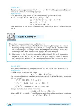 Matematika SMA/MA Kelas XI - IPA134
Contoh 4.3.1
Tunjukkan bahwa persamaan x2
+ y2
– 6x + 4y + 16 = 0 adalah persamaan lingkaran,
kemudian tentukan pusat dan jari-jarinya.
Penyelesaian:
Dari persamaan yang diberikan kita dapat melengkapi bentuk kuadrat:
x2
+ y2
– 6x + 4y + 16 = 0 ⇔ x2
– 6x + y2
+ 8y = – 16
⇔ (x2
– 6x + 9) + (y2
+ 8y + 16) = – 16 + 9 + 16
⇔ (x – 3)2
+ (y + 4)2
= 9
⇔ (x – 3)2
+ (y – ( – 4))2
= 32
Jadi, persamaan di atas adalah persamaan lingkaran dengan pusat (3, – 4) dan berjari-
jari 3.
W
Diskusikan penyelesaian dari soal-soal berikut ini.
1. Diketahui selembar kertas ABCD berbentuk bujur sangkar dengan sisi 1 meter.
Seperempat lingkaran digambarkan dari B ke D dengan pusat A. Lembar kertas
itu dilipat sepanjang EF, dengan E pada AB dan F pada AD, sehingga A jatuh pada
seperempat lingkaran. Tentukan luas segitiga AEF yang mungkin.
2. Lingkaran 1L dan 2L masing-masing berjari-jari 1 dan 7, dan jarak kedua pusat
lingkaran adalah 12. Jika PQ dan RS adalah garis singgung persekutuan luar
kedua lingkaran, berapakah luas daerah yang dibatasi oleh sabuk lilitan luar?
Contoh 4.3.2
Tentukan persamaan lingkaran yang melalui tiga titik O(0,0), A(–2 ,4) dan B(–1,7).
Penyelesaian:
Bentuk umum persamaan lingkaran
x2
+ y2
+ 2Ax + 2By + C = 0
Dengan mensubtitusikan koordinat-koordinat titik-titik O, A dan B ke dalam persamaan
ini, kita peroleh:
02
+ 02
+ 2A.0 +2b.0 + C = 0 ⇒ C = 0
2 2
( 2) 4 4 8 0 0A B− + − + + = ⇒ 2 5A B− + = −
2 2
( 1) 7 2 14 0 0A B− + − + + = ⇒ 7 50A B− + = −
dengan menyelesaikan sistem persamaan
2 5A B− + = − dan 7 50A B− + = −
kita peroleh A = –13 dan B = – 9. Jadi, lingkaran yang ditanyakan mempunyai persamaan
x2
+ y2
– 26x – 18y = 0
W
Tugas Kelompok
 
