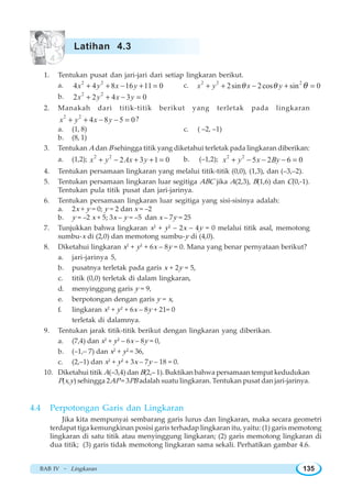 BAB IV ~ Lingkaran 135
1. Tentukan pusat dan jari-jari dari setiap lingkaran berikut.
a. 2 2
4 4 8 16 11 0x y x y+ + − + = c. 2 2 2
2sin 2cos sin 0x y x yθ θ θ+ + − + =
b. 2 2
2 2 4 3 0x y x y+ + − =
2. Manakah dari titik-titik berikut yang terletak pada lingkaran
2 2
4 8 5 0x y x y+ + − − = ?
a. (1, 8) c. ( –2, –1)
b. (8, 1)
3. Tentukan A dan B sehingga titik yang diketahui terletak pada lingkaran diberikan:
a. (1,2); 2 2
2 3 1 0x y Ax y+ − + + = b. (–1,2); 2 2
5 2 6 0x y x By+ − − − =
4. Tentukan persamaan lingkaran yang melalui titik-titik (0,0), (1,3), dan (–3,–2).
5. Tentukan persamaan lingkaran luar segitiga ABC jika A(2,3), B(1,6) dan C(0,-1).
Tentukan pula titik pusat dan jari-jarinya.
6. Tentukan persamaan lingkaran luar segitiga yang sisi-sisinya adalah:
a. 2x + y = 0; y = 2 dan x = –2
b. y = –2 x + 5; 3x – y = –5 dan x – 7y = 25
7. Tunjukkan bahwa lingkaran x2
+ y2
– 2x – 4y = 0 melalui titik asal, memotong
sumbu-x di (2,0) dan memotong sumbu-y di (4,0).
8. Diketahui lingkaran x2
+ y2
+ 6x – 8y = 0. Mana yang benar pernyataan berikut?
a. jari-jarinya 5,
b. pusatnya terletak pada garis x + 2y = 5,
c. titik (0,0) terletak di dalam lingkaran,
d. menyinggung garis y = 9,
e. berpotongan dengan garis y = x,
f. lingkaran x2
+ y2
+ 6x – 8y + 21= 0
terletak di dalamnya.
9. Tentukan jarak titik-titik berikut dengan lingkaran yang diberikan.
a. (7,4) dan x2
+ y2
– 6x – 8y = 0,
b. (–1,– 7) dan x2
+ y2
= 36,
c. (2,–1) dan x2
+ y2
+ 3x – 7y – 18 = 0.
10. Diketahui titik A(–3,4) dan B(2,– 1). Buktikan bahwa persamaan tempat kedudukan
P(x,y) sehingga 2AP = 3PB adalah suatu lingkaran. Tentukan pusat dan jari-jarinya.
4.4 Perpotongan Garis dan Lingkaran
Jika kita mempunyai sembarang garis lurus dan lingkaran, maka secara geometri
terdapat tiga kemungkinan posisi garis terhadap lingkaran itu, yaitu: (1) garis memotong
lingkaran di satu titik atau menyinggung lingkaran; (2) garis memotong lingkaran di
dua titik; (3) garis tidak memotong lingkaran sama sekali. Perhatikan gambar 4.6.
Latihan 4.3
 