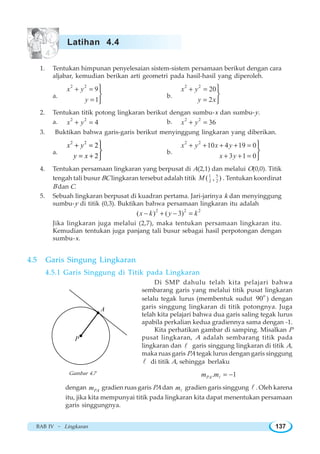 BAB IV ~ Lingkaran 137
1. Tentukan himpunan penyelesaian sistem-sistem persamaan berikut dengan cara
aljabar, kemudian berikan arti geometri pada hasil-hasil yang diperoleh.
a.
2 2
9
1
x y
y
+ =
=
⎫
⎬
⎭
b.
2 2
20
2
x y
y x
+ =
=
⎫
⎬
⎭
2. Tentukan titik potong lingkaran berikut dengan sumbu-x dan sumbu-y.
a. 2 2
4x y+ = b. 2 2
36x y+ =
3. Buktikan bahwa garis-garis berikut menyinggung lingkaran yang diberikan.
a.
2 2
2
2
+ =
= +
⎫
⎬
⎭
x y
y x
b.
2 2
10 4 19 0
3 1 0
x y x y
x y
+ + + + =
+ + =
⎫
⎬
⎭
4. Tentukan persamaan lingkaran yang berpusat di A(2,1) dan melalui O(0,0). Titik
tengah tali busur BC lingkaran tersebut adalah titik 51
2 2( , )M . Tentukan koordinat
B dan C.
5. Sebuah lingkaran berpusat di kuadran pertama. Jari-jarinya k dan menyinggung
sumbu-y di titik (0,3). Buktikan bahwa persamaan lingkaran itu adalah
2 2 2
( ) ( 3)x k y k− + − =
Jika lingkaran juga melalui (2,7), maka tentukan persamaan lingkaran itu.
Kemudian tentukan juga panjang tali busur sebagai hasil perpotongan dengan
sumbu-x.
4.5 Garis Singung Lingkaran
4.5.1 Garis Singgung di Titik pada Lingkaran
Di SMP dahulu telah kita pelajari bahwa
sembarang garis yang melalui titik pusat lingkaran
selalu tegak lurus (membentuk sudut
o
90 ) dengan
garis singgung lingkaran di titik potongnya. Juga
telah kita pelajari bahwa dua garis saling tegak lurus
apabila perkalian kedua gradiennya sama dengan -1.
Kita perhatikan gambar di samping. Misalkan P
pusat lingkaran, A adalah sembarang titik pada
lingkaran dan l garis singgung lingkaran di titik A,
maka ruas garis PA tegak lurus dengan garis singgung
l di titik A, sehingga berlaku
. 1PAm m = −l
dengan PAm gradien ruas garis PA dan ml
gradien garis singgung l . Oleh karena
itu, jika kita mempunyai titik pada lingkaran kita dapat menentukan persamaan
garis singgungnya.

A
P
Gambar 4.7
Latihan 4.4
 