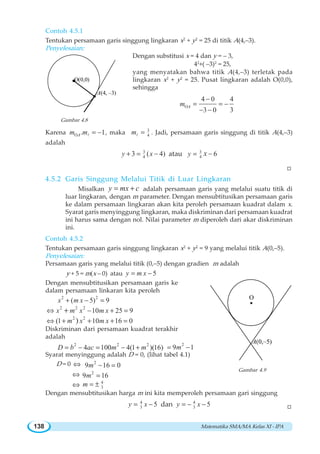Matematika SMA/MA Kelas XI - IPA138

O(0,0)
A(4, –3)
Contoh 4.5.1
Tentukan persamaan garis singgung lingkaran x2
+ y2
= 25 di titik A(4,–3).
Penyelesaian:
Dengan substitusi x = 4 dan y = – 3,
42
+( –3)2
= 25,
yang menyatakan bahwa titik A(4,–3) terletak pada
lingkaran x2
+ y2
= 25. Pusat lingkaran adalah O(0,0),
sehingga
O
4 0 4
3 0 3
Am
−
= = −
− −
Gambar 4.8
Karena O . 1Am m = −l , maka 3
4m =l . Jadi, persamaan garis singgung di titik A(4,–3)
adalah
3
43 ( 4)y x+ = − atau 3
4 6y x= −
W
4.5.2 Garis Singgung Melalui Titik di Luar Lingkaran
Misalkan cmxy += adalah persamaan garis yang melalui suatu titik di
luar lingkaran, dengan m parameter. Dengan mensubtitusikan persamaan garis
ke dalam persamaan lingkaran akan kita peroleh persamaan kuadrat dalam x.
Syarat garis menyinggung lingkaran, maka diskriminan dari persamaan kuadrat
ini harus sama dengan nol. Nilai parameter m diperoleh dari akar diskriminan
ini.
Contoh 4.5.2
Tentukan persamaan garis singgung lingkaran x2
+ y2
= 9 yang melalui titik A(0,–5).
Penyelesaian:
Persamaan garis yang melalui titik (0,–5) dengan gradien m adalah
y + 5 = m(x – 0) atau 5y m x= −
Dengan mensubtitusikan persamaan garis ke
dalam persamaan linkaran kita peroleh
2 2
( 5) 9x m x+ − =
2 2 2
10 25 9x m x m x⇔ − + =+
2 2
(1 10 16 0)m x m x⇔ + + + =
Diskriminan dari persamaan kuadrat terakhir
adalah
2 2 2
4 100 4(1 )(16)D b ac m m= − = − +
2
9 16m= −
Syarat menyinggung adalah D = 0, (lihat tabel 4.1)
D = 0 ⇔ 2
9 16 0m − =
⇔ 2
9 16m =
⇔ 4
3m = ±
Dengan mensubtitusikan harga m ini kita memperoleh persamaan gari singgung
4
3 5y x= − dan 4
3 5y x= − −
O
A(0,–5)
Gambar 4.9
W
 